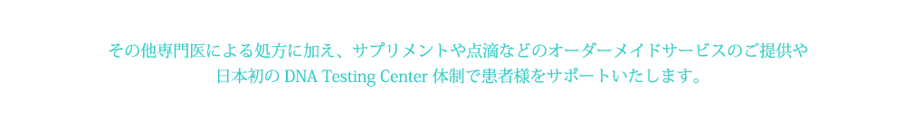 その他専門医による処方に加え、サプリメントや点滴などのオーダーメイドサービスのご提供や
日本初のDNA Testing Center体制で患者様をサポートいたします。